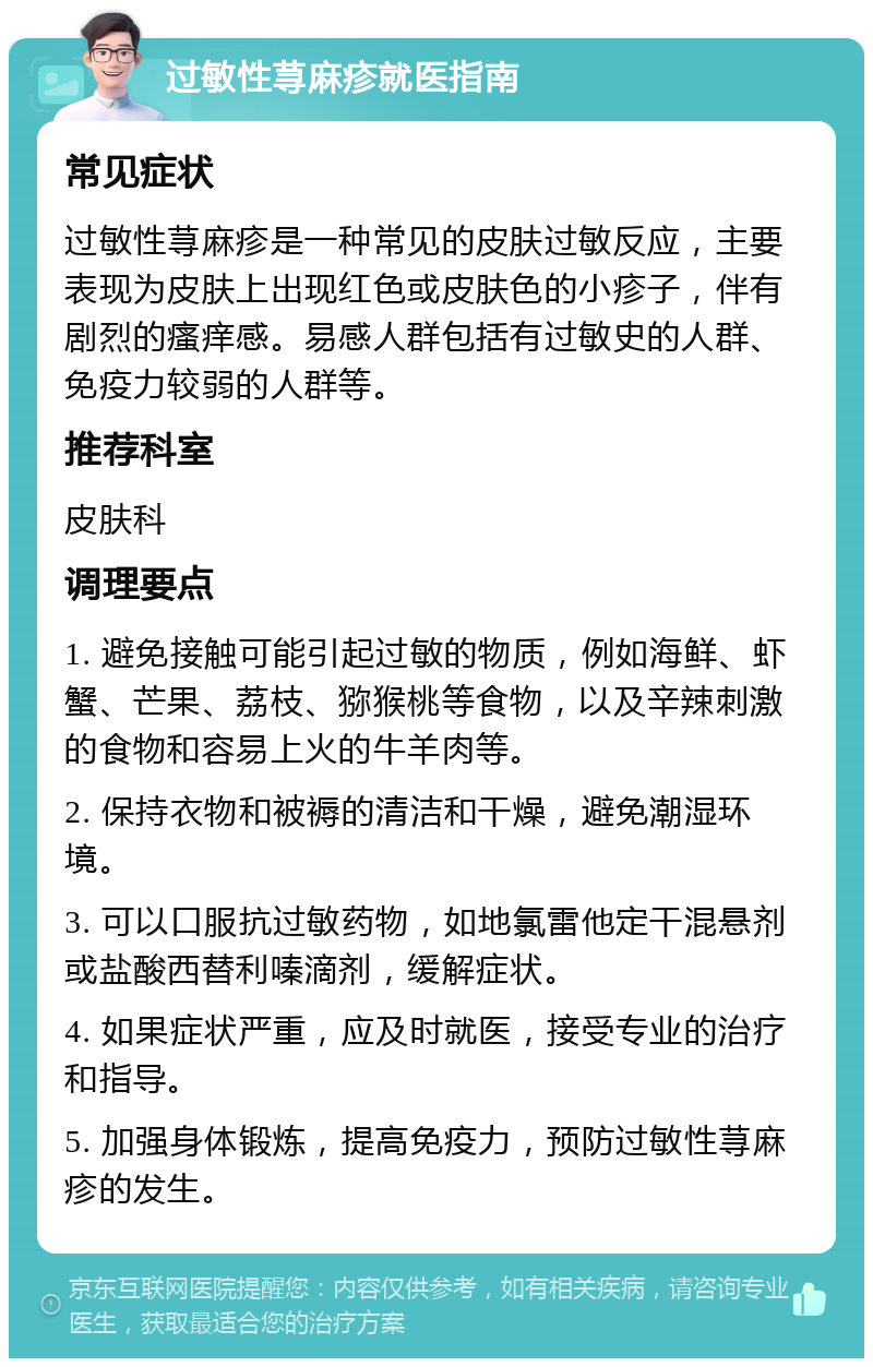 过敏性荨麻疹就医指南 常见症状 过敏性荨麻疹是一种常见的皮肤过敏反应，主要表现为皮肤上出现红色或皮肤色的小疹子，伴有剧烈的瘙痒感。易感人群包括有过敏史的人群、免疫力较弱的人群等。 推荐科室 皮肤科 调理要点 1. 避免接触可能引起过敏的物质，例如海鲜、虾蟹、芒果、荔枝、猕猴桃等食物，以及辛辣刺激的食物和容易上火的牛羊肉等。 2. 保持衣物和被褥的清洁和干燥，避免潮湿环境。 3. 可以口服抗过敏药物，如地氯雷他定干混悬剂或盐酸西替利嗪滴剂，缓解症状。 4. 如果症状严重，应及时就医，接受专业的治疗和指导。 5. 加强身体锻炼，提高免疫力，预防过敏性荨麻疹的发生。