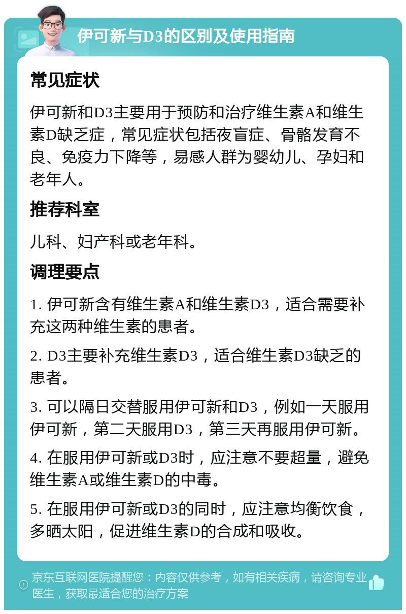 伊可新与D3的区别及使用指南 常见症状 伊可新和D3主要用于预防和治疗维生素A和维生素D缺乏症，常见症状包括夜盲症、骨骼发育不良、免疫力下降等，易感人群为婴幼儿、孕妇和老年人。 推荐科室 儿科、妇产科或老年科。 调理要点 1. 伊可新含有维生素A和维生素D3，适合需要补充这两种维生素的患者。 2. D3主要补充维生素D3，适合维生素D3缺乏的患者。 3. 可以隔日交替服用伊可新和D3，例如一天服用伊可新，第二天服用D3，第三天再服用伊可新。 4. 在服用伊可新或D3时，应注意不要超量，避免维生素A或维生素D的中毒。 5. 在服用伊可新或D3的同时，应注意均衡饮食，多晒太阳，促进维生素D的合成和吸收。