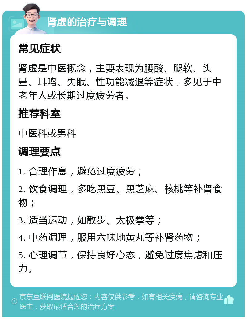 肾虚的治疗与调理 常见症状 肾虚是中医概念，主要表现为腰酸、腿软、头晕、耳鸣、失眠、性功能减退等症状，多见于中老年人或长期过度疲劳者。 推荐科室 中医科或男科 调理要点 1. 合理作息，避免过度疲劳； 2. 饮食调理，多吃黑豆、黑芝麻、核桃等补肾食物； 3. 适当运动，如散步、太极拳等； 4. 中药调理，服用六味地黄丸等补肾药物； 5. 心理调节，保持良好心态，避免过度焦虑和压力。