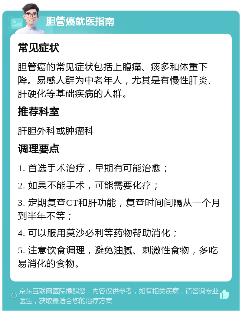 胆管癌就医指南 常见症状 胆管癌的常见症状包括上腹痛、痰多和体重下降。易感人群为中老年人，尤其是有慢性肝炎、肝硬化等基础疾病的人群。 推荐科室 肝胆外科或肿瘤科 调理要点 1. 首选手术治疗，早期有可能治愈； 2. 如果不能手术，可能需要化疗； 3. 定期复查CT和肝功能，复查时间间隔从一个月到半年不等； 4. 可以服用莫沙必利等药物帮助消化； 5. 注意饮食调理，避免油腻、刺激性食物，多吃易消化的食物。