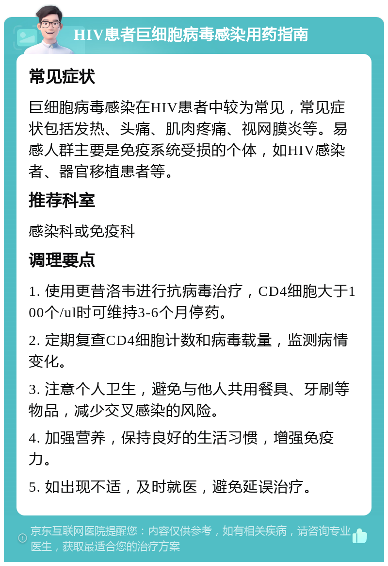 HIV患者巨细胞病毒感染用药指南 常见症状 巨细胞病毒感染在HIV患者中较为常见，常见症状包括发热、头痛、肌肉疼痛、视网膜炎等。易感人群主要是免疫系统受损的个体，如HIV感染者、器官移植患者等。 推荐科室 感染科或免疫科 调理要点 1. 使用更昔洛韦进行抗病毒治疗，CD4细胞大于100个/ul时可维持3-6个月停药。 2. 定期复查CD4细胞计数和病毒载量，监测病情变化。 3. 注意个人卫生，避免与他人共用餐具、牙刷等物品，减少交叉感染的风险。 4. 加强营养，保持良好的生活习惯，增强免疫力。 5. 如出现不适，及时就医，避免延误治疗。