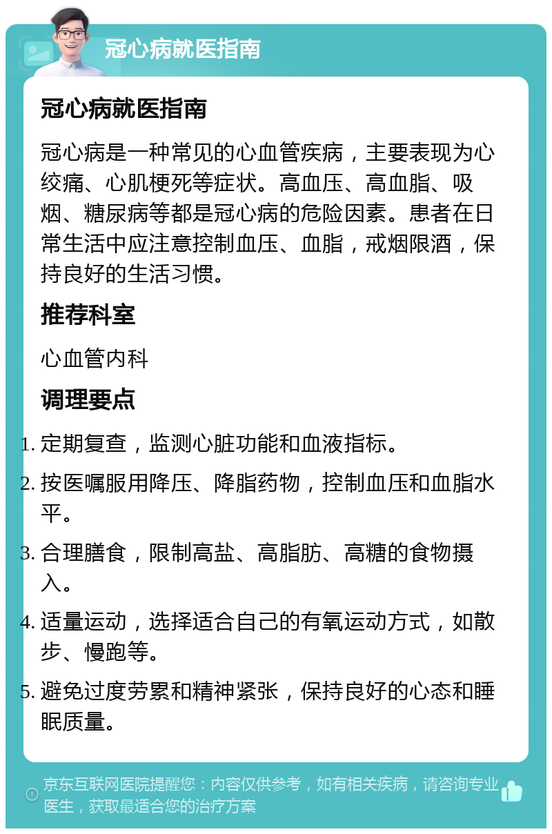 冠心病就医指南 冠心病就医指南 冠心病是一种常见的心血管疾病，主要表现为心绞痛、心肌梗死等症状。高血压、高血脂、吸烟、糖尿病等都是冠心病的危险因素。患者在日常生活中应注意控制血压、血脂，戒烟限酒，保持良好的生活习惯。 推荐科室 心血管内科 调理要点 定期复查，监测心脏功能和血液指标。 按医嘱服用降压、降脂药物，控制血压和血脂水平。 合理膳食，限制高盐、高脂肪、高糖的食物摄入。 适量运动，选择适合自己的有氧运动方式，如散步、慢跑等。 避免过度劳累和精神紧张，保持良好的心态和睡眠质量。