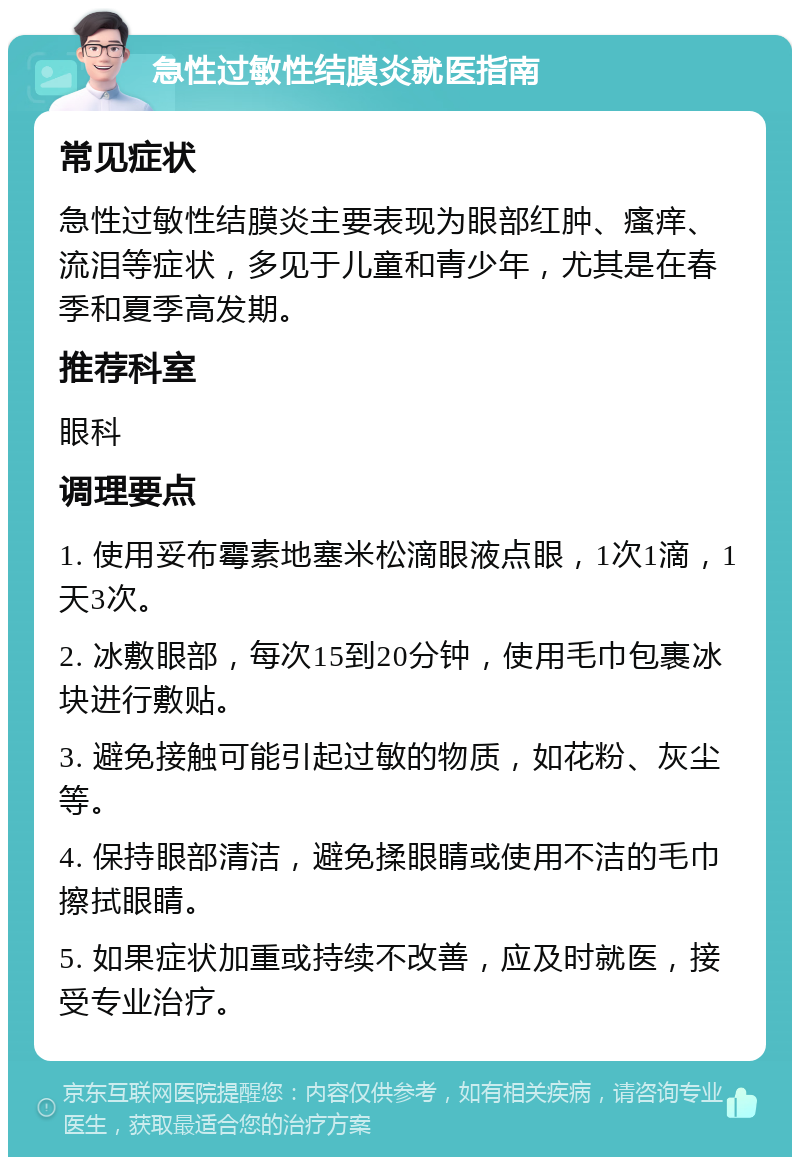 急性过敏性结膜炎就医指南 常见症状 急性过敏性结膜炎主要表现为眼部红肿、瘙痒、流泪等症状，多见于儿童和青少年，尤其是在春季和夏季高发期。 推荐科室 眼科 调理要点 1. 使用妥布霉素地塞米松滴眼液点眼，1次1滴，1天3次。 2. 冰敷眼部，每次15到20分钟，使用毛巾包裹冰块进行敷贴。 3. 避免接触可能引起过敏的物质，如花粉、灰尘等。 4. 保持眼部清洁，避免揉眼睛或使用不洁的毛巾擦拭眼睛。 5. 如果症状加重或持续不改善，应及时就医，接受专业治疗。