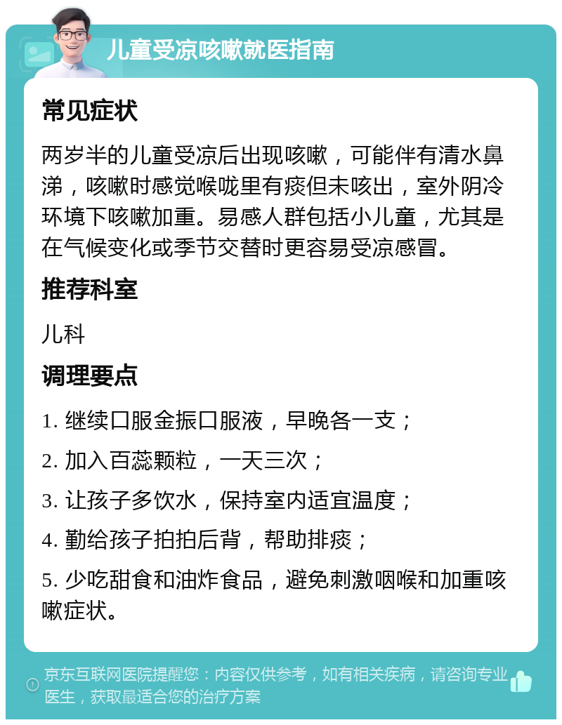 儿童受凉咳嗽就医指南 常见症状 两岁半的儿童受凉后出现咳嗽，可能伴有清水鼻涕，咳嗽时感觉喉咙里有痰但未咳出，室外阴冷环境下咳嗽加重。易感人群包括小儿童，尤其是在气候变化或季节交替时更容易受凉感冒。 推荐科室 儿科 调理要点 1. 继续口服金振口服液，早晚各一支； 2. 加入百蕊颗粒，一天三次； 3. 让孩子多饮水，保持室内适宜温度； 4. 勤给孩子拍拍后背，帮助排痰； 5. 少吃甜食和油炸食品，避免刺激咽喉和加重咳嗽症状。