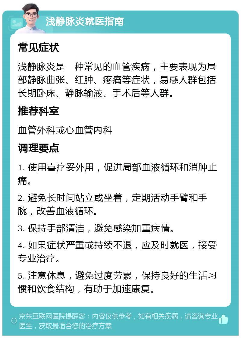 浅静脉炎就医指南 常见症状 浅静脉炎是一种常见的血管疾病，主要表现为局部静脉曲张、红肿、疼痛等症状，易感人群包括长期卧床、静脉输液、手术后等人群。 推荐科室 血管外科或心血管内科 调理要点 1. 使用喜疗妥外用，促进局部血液循环和消肿止痛。 2. 避免长时间站立或坐着，定期活动手臂和手腕，改善血液循环。 3. 保持手部清洁，避免感染加重病情。 4. 如果症状严重或持续不退，应及时就医，接受专业治疗。 5. 注意休息，避免过度劳累，保持良好的生活习惯和饮食结构，有助于加速康复。