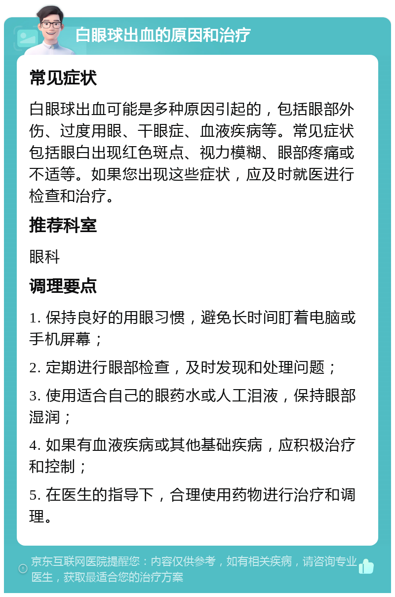 白眼球出血的原因和治疗 常见症状 白眼球出血可能是多种原因引起的，包括眼部外伤、过度用眼、干眼症、血液疾病等。常见症状包括眼白出现红色斑点、视力模糊、眼部疼痛或不适等。如果您出现这些症状，应及时就医进行检查和治疗。 推荐科室 眼科 调理要点 1. 保持良好的用眼习惯，避免长时间盯着电脑或手机屏幕； 2. 定期进行眼部检查，及时发现和处理问题； 3. 使用适合自己的眼药水或人工泪液，保持眼部湿润； 4. 如果有血液疾病或其他基础疾病，应积极治疗和控制； 5. 在医生的指导下，合理使用药物进行治疗和调理。