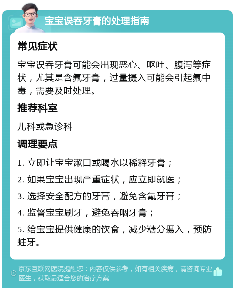 宝宝误吞牙膏的处理指南 常见症状 宝宝误吞牙膏可能会出现恶心、呕吐、腹泻等症状，尤其是含氟牙膏，过量摄入可能会引起氟中毒，需要及时处理。 推荐科室 儿科或急诊科 调理要点 1. 立即让宝宝漱口或喝水以稀释牙膏； 2. 如果宝宝出现严重症状，应立即就医； 3. 选择安全配方的牙膏，避免含氟牙膏； 4. 监督宝宝刷牙，避免吞咽牙膏； 5. 给宝宝提供健康的饮食，减少糖分摄入，预防蛀牙。