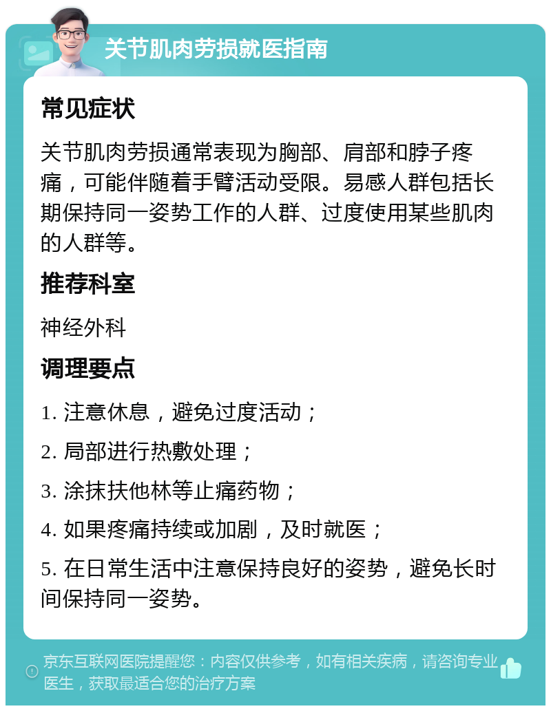 关节肌肉劳损就医指南 常见症状 关节肌肉劳损通常表现为胸部、肩部和脖子疼痛，可能伴随着手臂活动受限。易感人群包括长期保持同一姿势工作的人群、过度使用某些肌肉的人群等。 推荐科室 神经外科 调理要点 1. 注意休息，避免过度活动； 2. 局部进行热敷处理； 3. 涂抹扶他林等止痛药物； 4. 如果疼痛持续或加剧，及时就医； 5. 在日常生活中注意保持良好的姿势，避免长时间保持同一姿势。