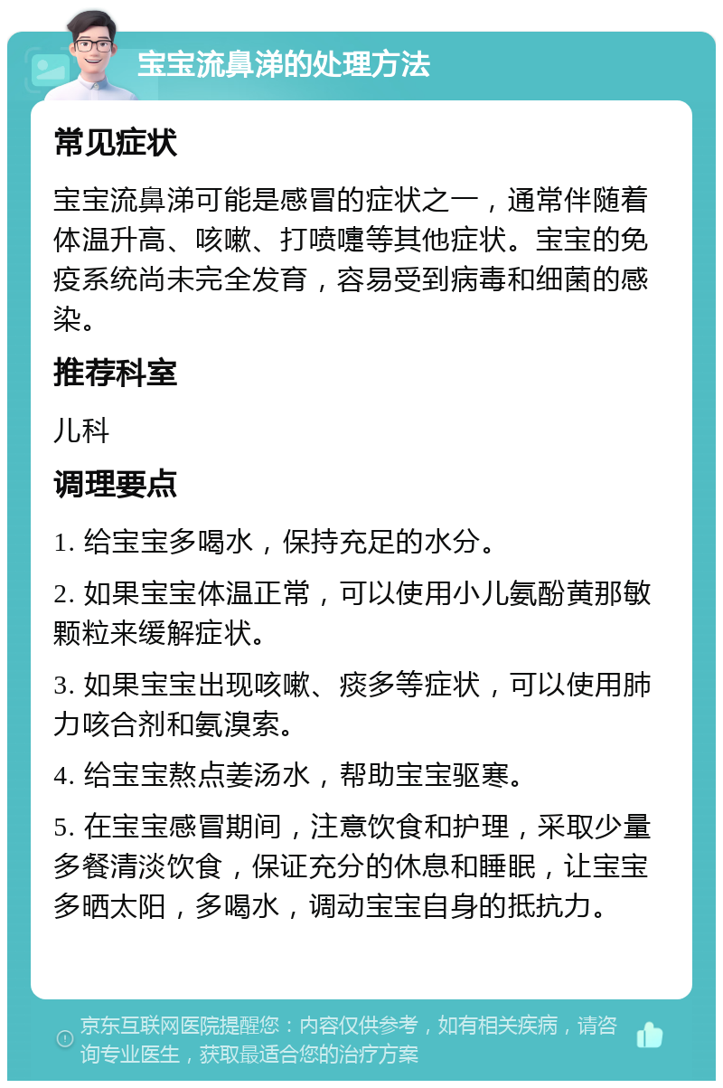 宝宝流鼻涕的处理方法 常见症状 宝宝流鼻涕可能是感冒的症状之一，通常伴随着体温升高、咳嗽、打喷嚏等其他症状。宝宝的免疫系统尚未完全发育，容易受到病毒和细菌的感染。 推荐科室 儿科 调理要点 1. 给宝宝多喝水，保持充足的水分。 2. 如果宝宝体温正常，可以使用小儿氨酚黄那敏颗粒来缓解症状。 3. 如果宝宝出现咳嗽、痰多等症状，可以使用肺力咳合剂和氨溴索。 4. 给宝宝熬点姜汤水，帮助宝宝驱寒。 5. 在宝宝感冒期间，注意饮食和护理，采取少量多餐清淡饮食，保证充分的休息和睡眠，让宝宝多晒太阳，多喝水，调动宝宝自身的抵抗力。