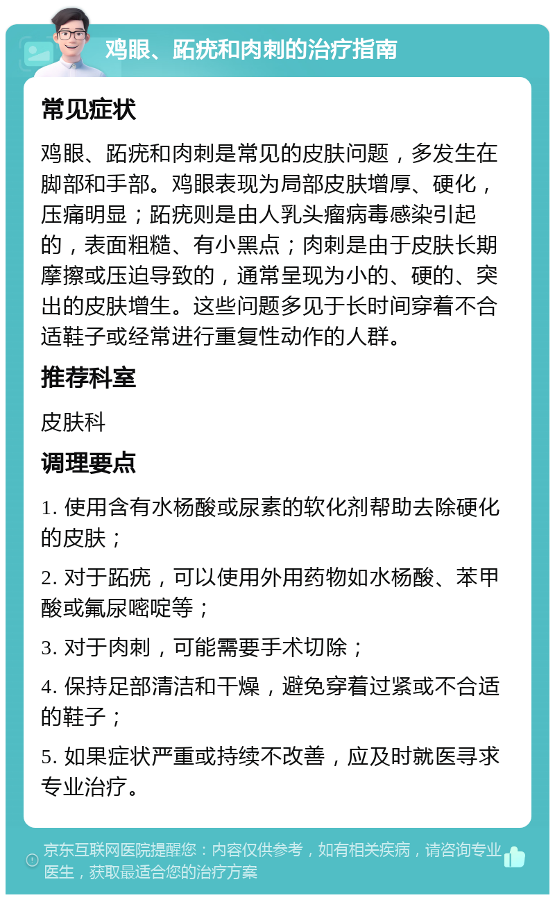 鸡眼、跖疣和肉刺的治疗指南 常见症状 鸡眼、跖疣和肉刺是常见的皮肤问题，多发生在脚部和手部。鸡眼表现为局部皮肤增厚、硬化，压痛明显；跖疣则是由人乳头瘤病毒感染引起的，表面粗糙、有小黑点；肉刺是由于皮肤长期摩擦或压迫导致的，通常呈现为小的、硬的、突出的皮肤增生。这些问题多见于长时间穿着不合适鞋子或经常进行重复性动作的人群。 推荐科室 皮肤科 调理要点 1. 使用含有水杨酸或尿素的软化剂帮助去除硬化的皮肤； 2. 对于跖疣，可以使用外用药物如水杨酸、苯甲酸或氟尿嘧啶等； 3. 对于肉刺，可能需要手术切除； 4. 保持足部清洁和干燥，避免穿着过紧或不合适的鞋子； 5. 如果症状严重或持续不改善，应及时就医寻求专业治疗。