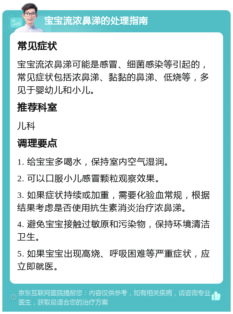 宝宝流浓鼻涕的处理指南 常见症状 宝宝流浓鼻涕可能是感冒、细菌感染等引起的，常见症状包括浓鼻涕、黏黏的鼻涕、低烧等，多见于婴幼儿和小儿。 推荐科室 儿科 调理要点 1. 给宝宝多喝水，保持室内空气湿润。 2. 可以口服小儿感冒颗粒观察效果。 3. 如果症状持续或加重，需要化验血常规，根据结果考虑是否使用抗生素消炎治疗浓鼻涕。 4. 避免宝宝接触过敏原和污染物，保持环境清洁卫生。 5. 如果宝宝出现高烧、呼吸困难等严重症状，应立即就医。