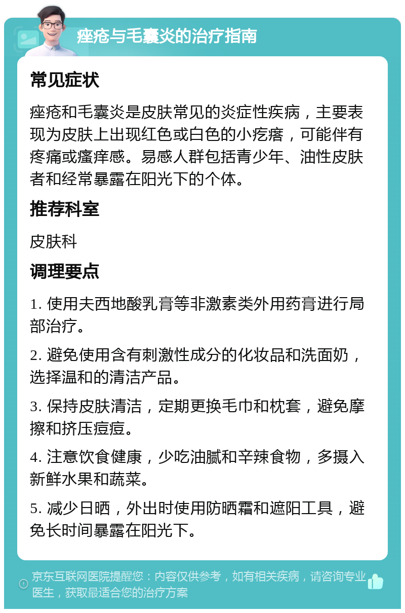 痤疮与毛囊炎的治疗指南 常见症状 痤疮和毛囊炎是皮肤常见的炎症性疾病，主要表现为皮肤上出现红色或白色的小疙瘩，可能伴有疼痛或瘙痒感。易感人群包括青少年、油性皮肤者和经常暴露在阳光下的个体。 推荐科室 皮肤科 调理要点 1. 使用夫西地酸乳膏等非激素类外用药膏进行局部治疗。 2. 避免使用含有刺激性成分的化妆品和洗面奶，选择温和的清洁产品。 3. 保持皮肤清洁，定期更换毛巾和枕套，避免摩擦和挤压痘痘。 4. 注意饮食健康，少吃油腻和辛辣食物，多摄入新鲜水果和蔬菜。 5. 减少日晒，外出时使用防晒霜和遮阳工具，避免长时间暴露在阳光下。