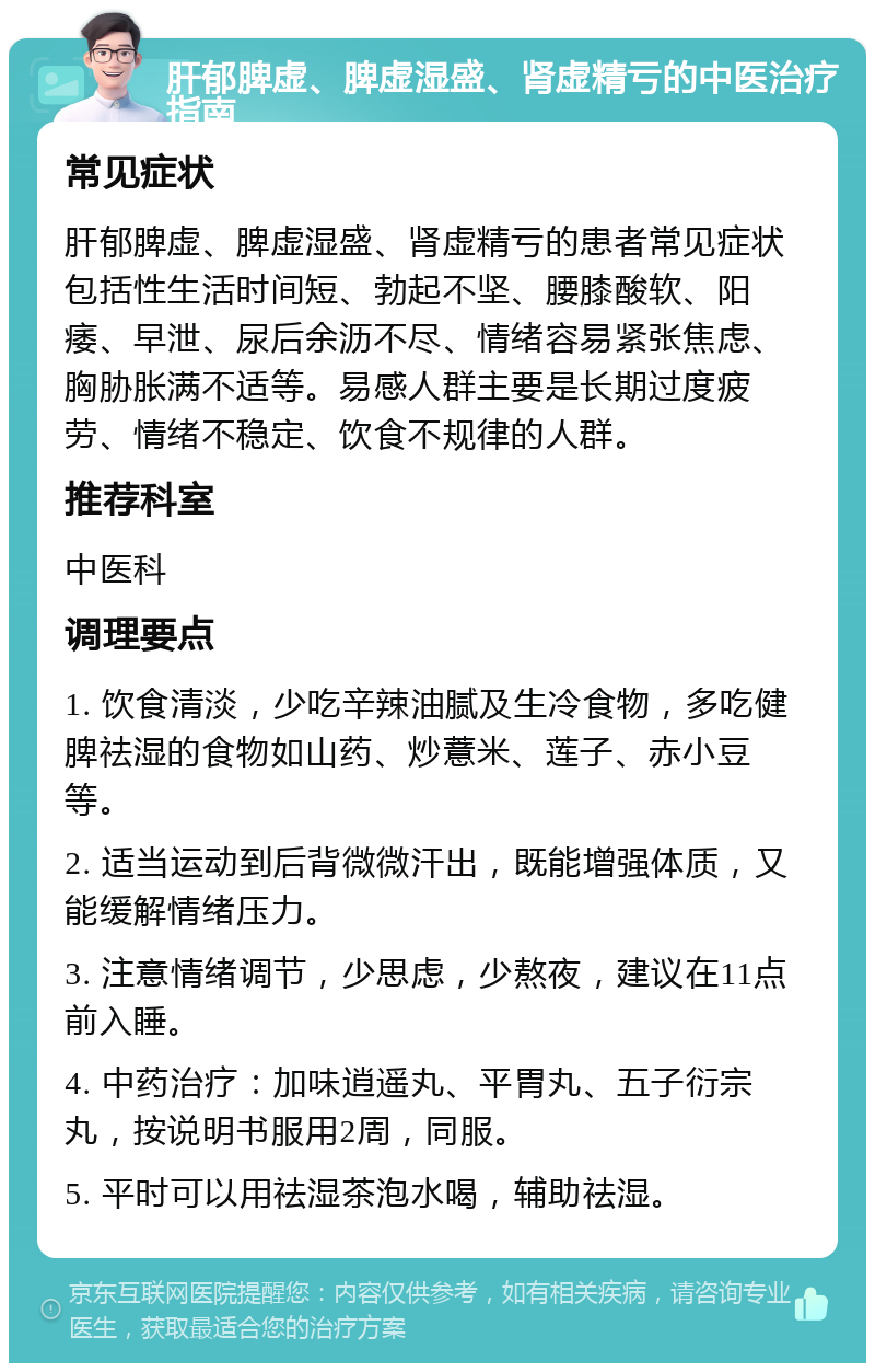 肝郁脾虚、脾虚湿盛、肾虚精亏的中医治疗指南 常见症状 肝郁脾虚、脾虚湿盛、肾虚精亏的患者常见症状包括性生活时间短、勃起不坚、腰膝酸软、阳痿、早泄、尿后余沥不尽、情绪容易紧张焦虑、胸胁胀满不适等。易感人群主要是长期过度疲劳、情绪不稳定、饮食不规律的人群。 推荐科室 中医科 调理要点 1. 饮食清淡，少吃辛辣油腻及生冷食物，多吃健脾祛湿的食物如山药、炒薏米、莲子、赤小豆等。 2. 适当运动到后背微微汗出，既能增强体质，又能缓解情绪压力。 3. 注意情绪调节，少思虑，少熬夜，建议在11点前入睡。 4. 中药治疗：加味逍遥丸、平胃丸、五子衍宗丸，按说明书服用2周，同服。 5. 平时可以用祛湿茶泡水喝，辅助祛湿。