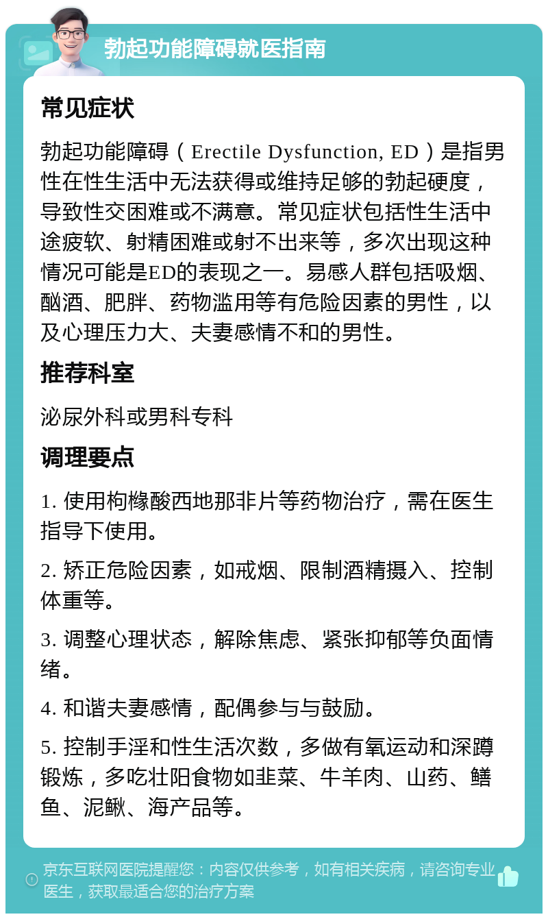 勃起功能障碍就医指南 常见症状 勃起功能障碍（Erectile Dysfunction, ED）是指男性在性生活中无法获得或维持足够的勃起硬度，导致性交困难或不满意。常见症状包括性生活中途疲软、射精困难或射不出来等，多次出现这种情况可能是ED的表现之一。易感人群包括吸烟、酗酒、肥胖、药物滥用等有危险因素的男性，以及心理压力大、夫妻感情不和的男性。 推荐科室 泌尿外科或男科专科 调理要点 1. 使用枸橼酸西地那非片等药物治疗，需在医生指导下使用。 2. 矫正危险因素，如戒烟、限制酒精摄入、控制体重等。 3. 调整心理状态，解除焦虑、紧张抑郁等负面情绪。 4. 和谐夫妻感情，配偶参与与鼓励。 5. 控制手淫和性生活次数，多做有氧运动和深蹲锻炼，多吃壮阳食物如韭菜、牛羊肉、山药、鳝鱼、泥鳅、海产品等。