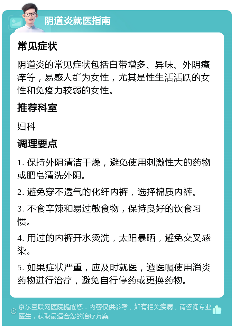 阴道炎就医指南 常见症状 阴道炎的常见症状包括白带增多、异味、外阴瘙痒等，易感人群为女性，尤其是性生活活跃的女性和免疫力较弱的女性。 推荐科室 妇科 调理要点 1. 保持外阴清洁干燥，避免使用刺激性大的药物或肥皂清洗外阴。 2. 避免穿不透气的化纤内裤，选择棉质内裤。 3. 不食辛辣和易过敏食物，保持良好的饮食习惯。 4. 用过的内裤开水烫洗，太阳暴晒，避免交叉感染。 5. 如果症状严重，应及时就医，遵医嘱使用消炎药物进行治疗，避免自行停药或更换药物。