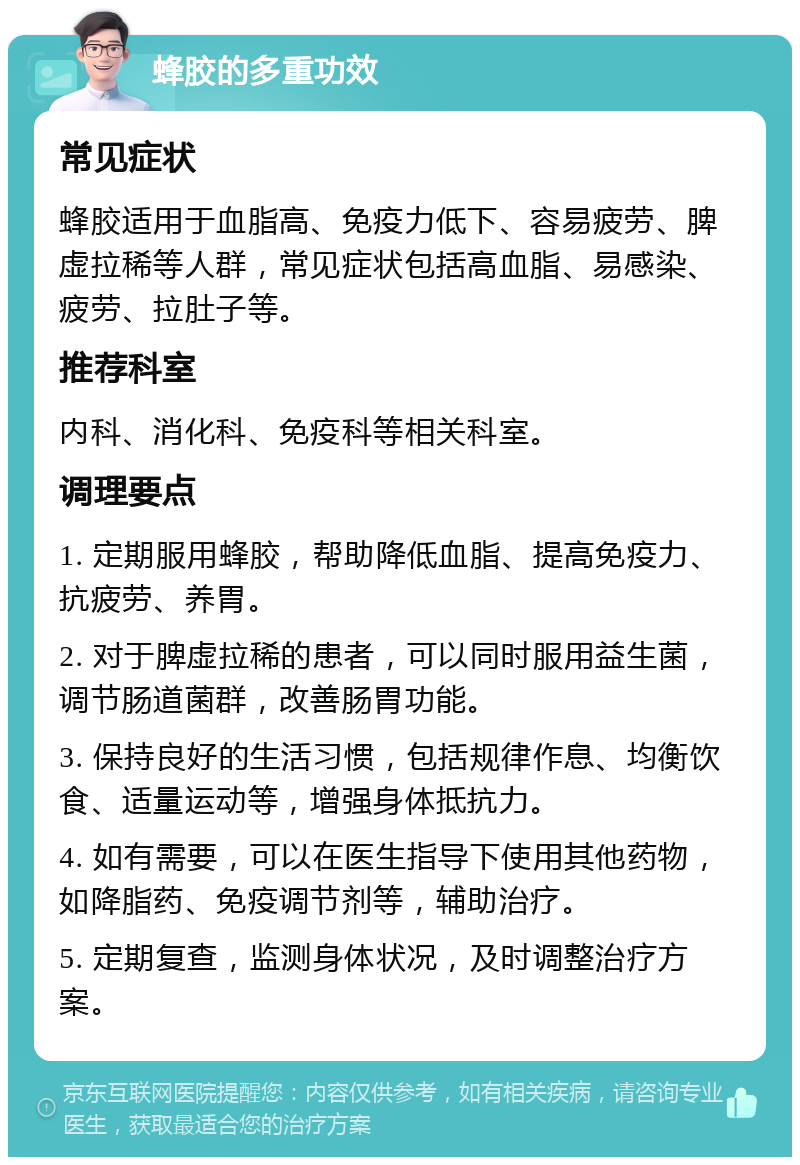 蜂胶的多重功效 常见症状 蜂胶适用于血脂高、免疫力低下、容易疲劳、脾虚拉稀等人群，常见症状包括高血脂、易感染、疲劳、拉肚子等。 推荐科室 内科、消化科、免疫科等相关科室。 调理要点 1. 定期服用蜂胶，帮助降低血脂、提高免疫力、抗疲劳、养胃。 2. 对于脾虚拉稀的患者，可以同时服用益生菌，调节肠道菌群，改善肠胃功能。 3. 保持良好的生活习惯，包括规律作息、均衡饮食、适量运动等，增强身体抵抗力。 4. 如有需要，可以在医生指导下使用其他药物，如降脂药、免疫调节剂等，辅助治疗。 5. 定期复查，监测身体状况，及时调整治疗方案。