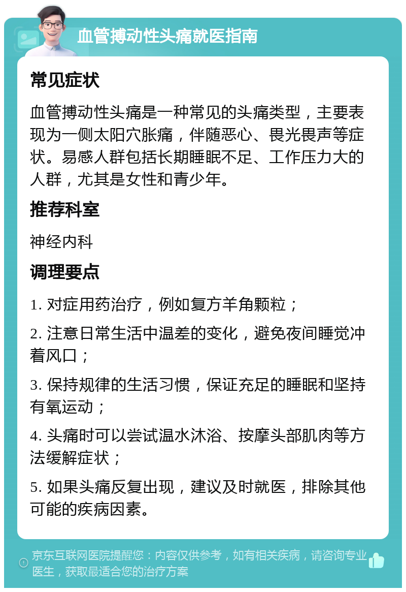 血管搏动性头痛就医指南 常见症状 血管搏动性头痛是一种常见的头痛类型，主要表现为一侧太阳穴胀痛，伴随恶心、畏光畏声等症状。易感人群包括长期睡眠不足、工作压力大的人群，尤其是女性和青少年。 推荐科室 神经内科 调理要点 1. 对症用药治疗，例如复方羊角颗粒； 2. 注意日常生活中温差的变化，避免夜间睡觉冲着风口； 3. 保持规律的生活习惯，保证充足的睡眠和坚持有氧运动； 4. 头痛时可以尝试温水沐浴、按摩头部肌肉等方法缓解症状； 5. 如果头痛反复出现，建议及时就医，排除其他可能的疾病因素。