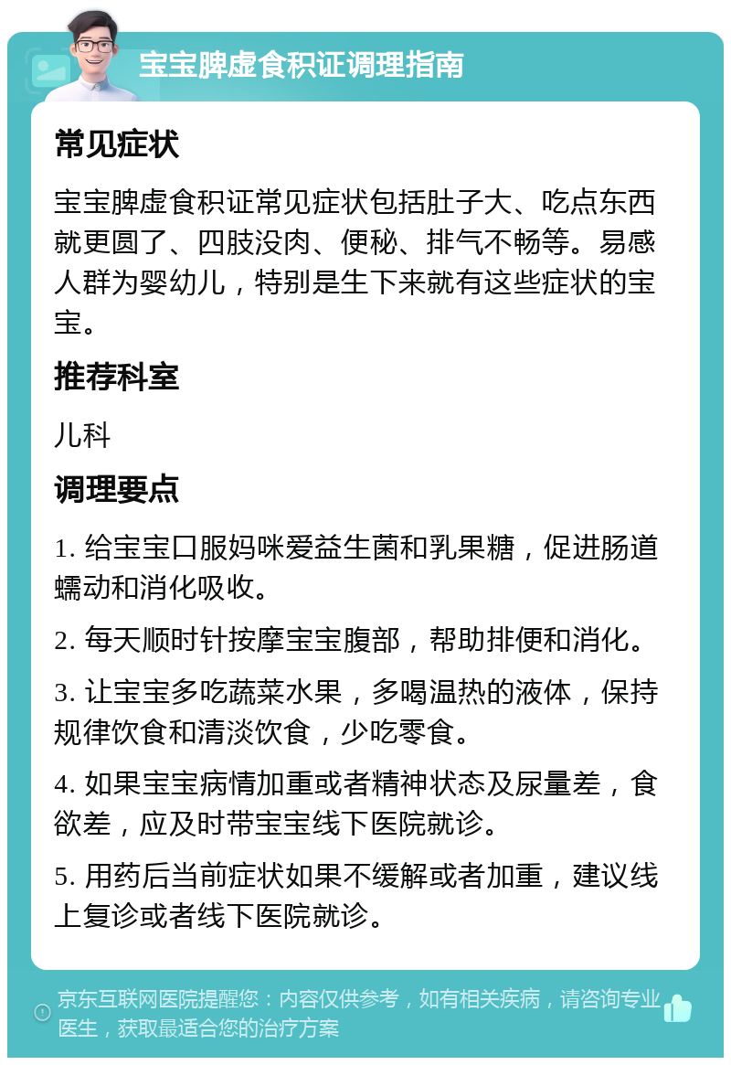 宝宝脾虚食积证调理指南 常见症状 宝宝脾虚食积证常见症状包括肚子大、吃点东西就更圆了、四肢没肉、便秘、排气不畅等。易感人群为婴幼儿，特别是生下来就有这些症状的宝宝。 推荐科室 儿科 调理要点 1. 给宝宝口服妈咪爱益生菌和乳果糖，促进肠道蠕动和消化吸收。 2. 每天顺时针按摩宝宝腹部，帮助排便和消化。 3. 让宝宝多吃蔬菜水果，多喝温热的液体，保持规律饮食和清淡饮食，少吃零食。 4. 如果宝宝病情加重或者精神状态及尿量差，食欲差，应及时带宝宝线下医院就诊。 5. 用药后当前症状如果不缓解或者加重，建议线上复诊或者线下医院就诊。