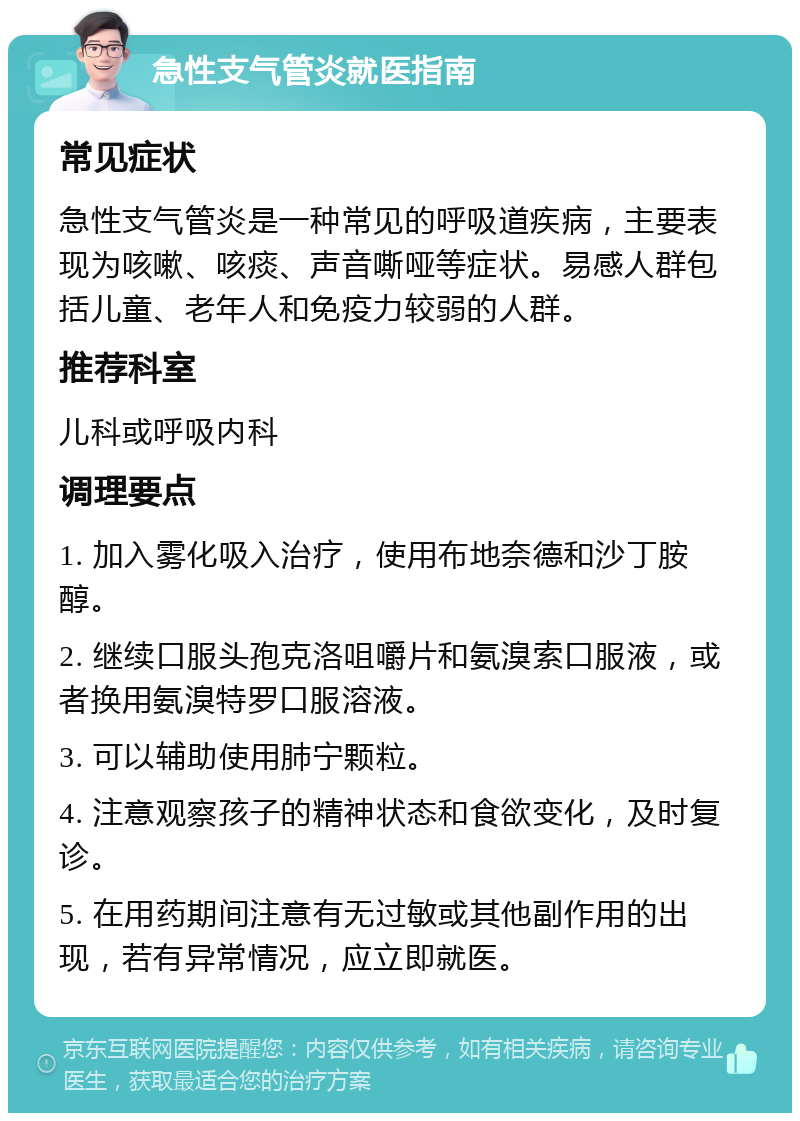 急性支气管炎就医指南 常见症状 急性支气管炎是一种常见的呼吸道疾病，主要表现为咳嗽、咳痰、声音嘶哑等症状。易感人群包括儿童、老年人和免疫力较弱的人群。 推荐科室 儿科或呼吸内科 调理要点 1. 加入雾化吸入治疗，使用布地奈德和沙丁胺醇。 2. 继续口服头孢克洛咀嚼片和氨溴索口服液，或者换用氨溴特罗口服溶液。 3. 可以辅助使用肺宁颗粒。 4. 注意观察孩子的精神状态和食欲变化，及时复诊。 5. 在用药期间注意有无过敏或其他副作用的出现，若有异常情况，应立即就医。