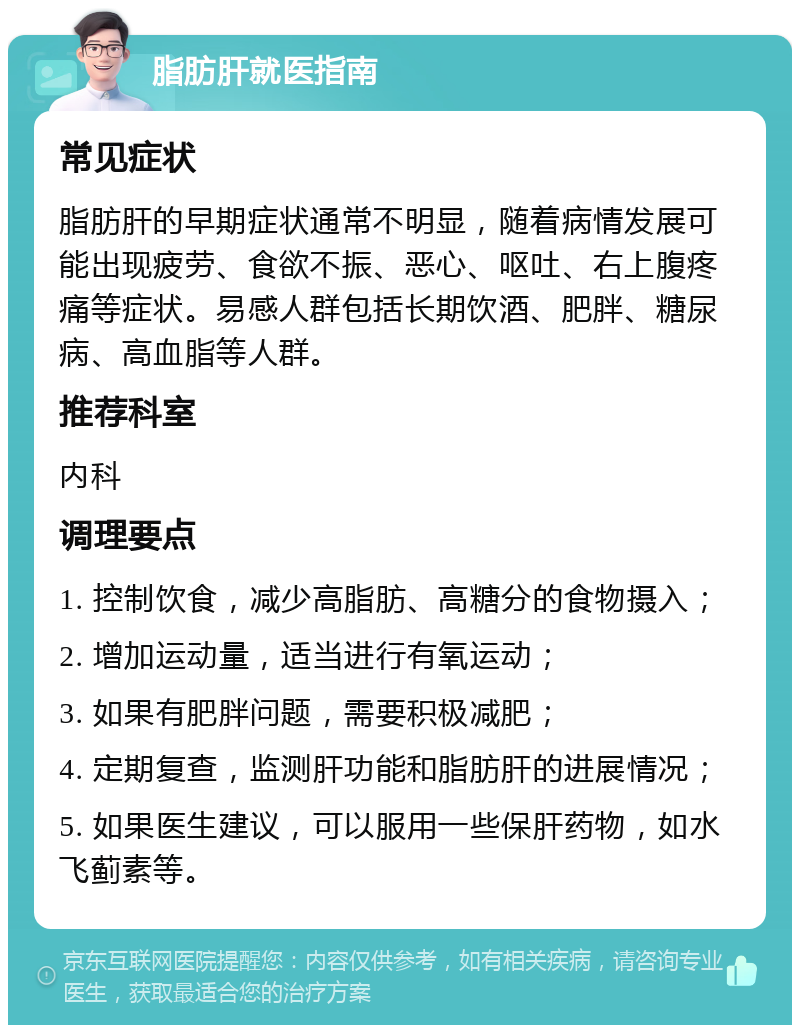 脂肪肝就医指南 常见症状 脂肪肝的早期症状通常不明显，随着病情发展可能出现疲劳、食欲不振、恶心、呕吐、右上腹疼痛等症状。易感人群包括长期饮酒、肥胖、糖尿病、高血脂等人群。 推荐科室 内科 调理要点 1. 控制饮食，减少高脂肪、高糖分的食物摄入； 2. 增加运动量，适当进行有氧运动； 3. 如果有肥胖问题，需要积极减肥； 4. 定期复查，监测肝功能和脂肪肝的进展情况； 5. 如果医生建议，可以服用一些保肝药物，如水飞蓟素等。