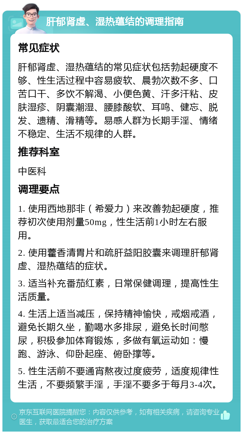 肝郁肾虚、湿热蕴结的调理指南 常见症状 肝郁肾虚、湿热蕴结的常见症状包括勃起硬度不够、性生活过程中容易疲软、晨勃次数不多、口苦口干、多饮不解渴、小便色黄、汗多汗粘、皮肤湿疹、阴囊潮湿、腰膝酸软、耳鸣、健忘、脱发、遗精、滑精等。易感人群为长期手淫、情绪不稳定、生活不规律的人群。 推荐科室 中医科 调理要点 1. 使用西地那非（希爱力）来改善勃起硬度，推荐初次使用剂量50mg，性生活前1小时左右服用。 2. 使用藿香清胃片和疏肝益阳胶囊来调理肝郁肾虚、湿热蕴结的症状。 3. 适当补充番茄红素，日常保健调理，提高性生活质量。 4. 生活上适当减压，保持精神愉快，戒烟戒酒，避免长期久坐，勤喝水多排尿，避免长时间憋尿，积极参加体育锻炼，多做有氧运动如：慢跑、游泳、仰卧起座、俯卧撑等。 5. 性生活前不要通宵熬夜过度疲劳，适度规律性生活，不要频繁手淫，手淫不要多于每月3-4次。