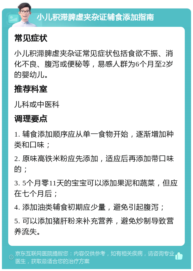 小儿积滞脾虚夹杂证辅食添加指南 常见症状 小儿积滞脾虚夹杂证常见症状包括食欲不振、消化不良、腹泻或便秘等，易感人群为6个月至2岁的婴幼儿。 推荐科室 儿科或中医科 调理要点 1. 辅食添加顺序应从单一食物开始，逐渐增加种类和口味； 2. 原味高铁米粉应先添加，适应后再添加带口味的； 3. 5个月零11天的宝宝可以添加果泥和蔬菜，但应在七个月后； 4. 添加油类辅食初期应少量，避免引起腹泻； 5. 可以添加猪肝粉来补充营养，避免炒制导致营养流失。