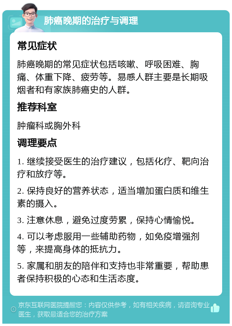 肺癌晚期的治疗与调理 常见症状 肺癌晚期的常见症状包括咳嗽、呼吸困难、胸痛、体重下降、疲劳等。易感人群主要是长期吸烟者和有家族肺癌史的人群。 推荐科室 肿瘤科或胸外科 调理要点 1. 继续接受医生的治疗建议，包括化疗、靶向治疗和放疗等。 2. 保持良好的营养状态，适当增加蛋白质和维生素的摄入。 3. 注意休息，避免过度劳累，保持心情愉悦。 4. 可以考虑服用一些辅助药物，如免疫增强剂等，来提高身体的抵抗力。 5. 家属和朋友的陪伴和支持也非常重要，帮助患者保持积极的心态和生活态度。