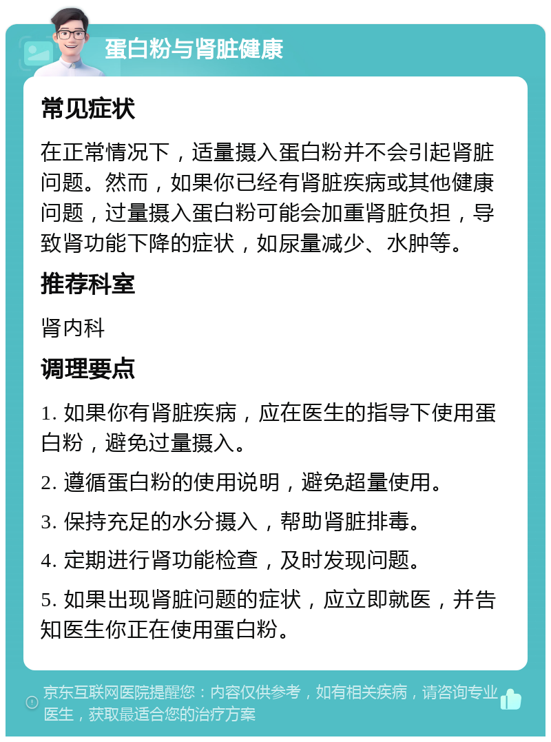 蛋白粉与肾脏健康 常见症状 在正常情况下，适量摄入蛋白粉并不会引起肾脏问题。然而，如果你已经有肾脏疾病或其他健康问题，过量摄入蛋白粉可能会加重肾脏负担，导致肾功能下降的症状，如尿量减少、水肿等。 推荐科室 肾内科 调理要点 1. 如果你有肾脏疾病，应在医生的指导下使用蛋白粉，避免过量摄入。 2. 遵循蛋白粉的使用说明，避免超量使用。 3. 保持充足的水分摄入，帮助肾脏排毒。 4. 定期进行肾功能检查，及时发现问题。 5. 如果出现肾脏问题的症状，应立即就医，并告知医生你正在使用蛋白粉。