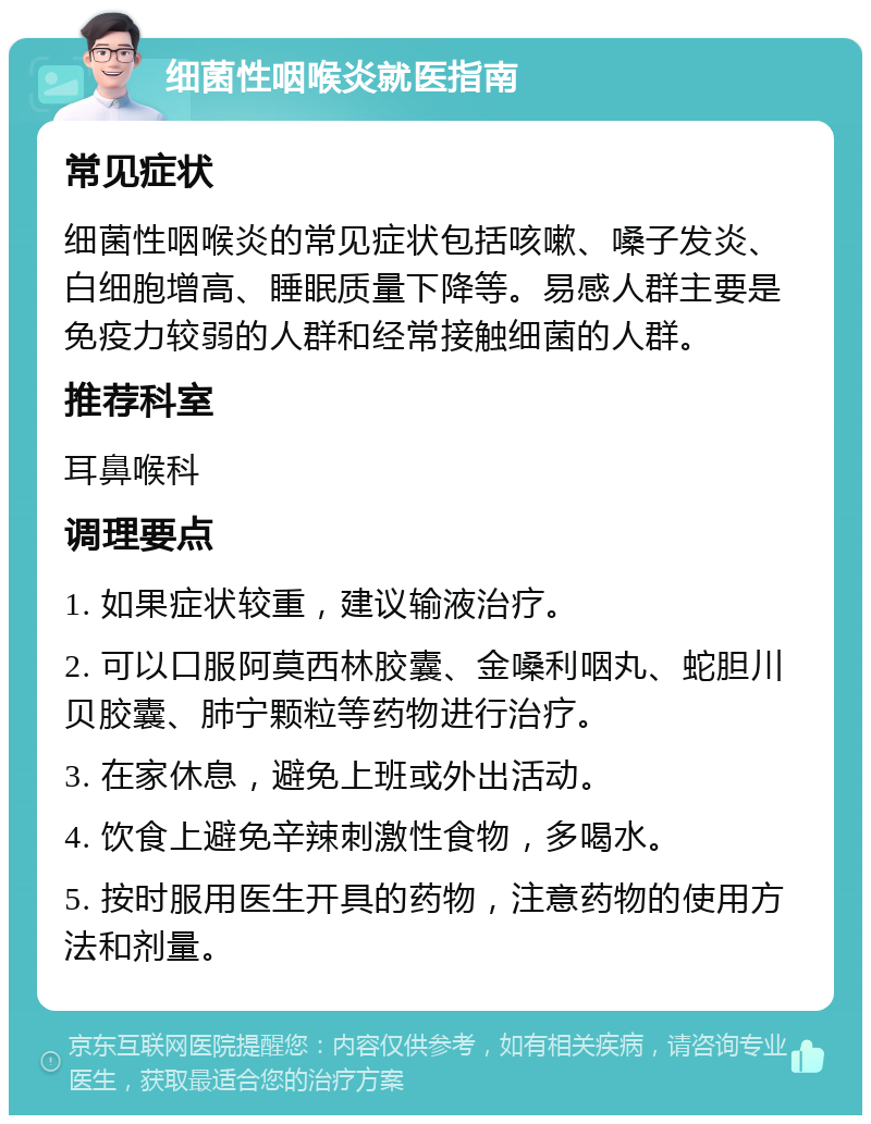 细菌性咽喉炎就医指南 常见症状 细菌性咽喉炎的常见症状包括咳嗽、嗓子发炎、白细胞增高、睡眠质量下降等。易感人群主要是免疫力较弱的人群和经常接触细菌的人群。 推荐科室 耳鼻喉科 调理要点 1. 如果症状较重，建议输液治疗。 2. 可以口服阿莫西林胶囊、金嗓利咽丸、蛇胆川贝胶囊、肺宁颗粒等药物进行治疗。 3. 在家休息，避免上班或外出活动。 4. 饮食上避免辛辣刺激性食物，多喝水。 5. 按时服用医生开具的药物，注意药物的使用方法和剂量。