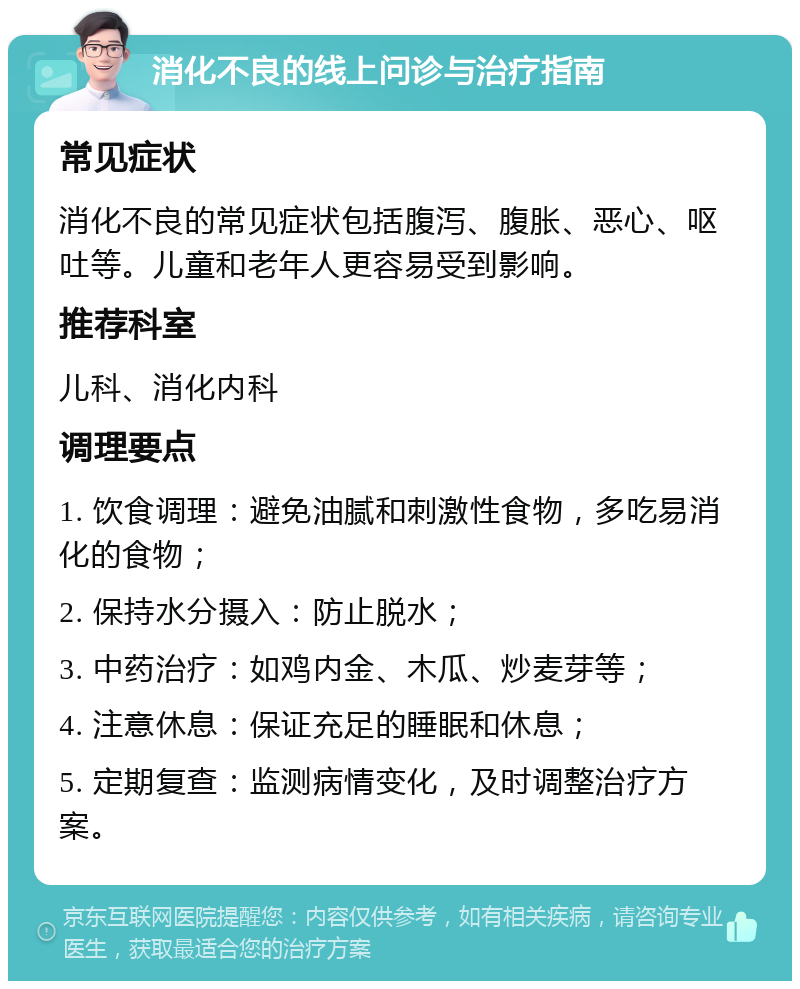 消化不良的线上问诊与治疗指南 常见症状 消化不良的常见症状包括腹泻、腹胀、恶心、呕吐等。儿童和老年人更容易受到影响。 推荐科室 儿科、消化内科 调理要点 1. 饮食调理：避免油腻和刺激性食物，多吃易消化的食物； 2. 保持水分摄入：防止脱水； 3. 中药治疗：如鸡内金、木瓜、炒麦芽等； 4. 注意休息：保证充足的睡眠和休息； 5. 定期复查：监测病情变化，及时调整治疗方案。