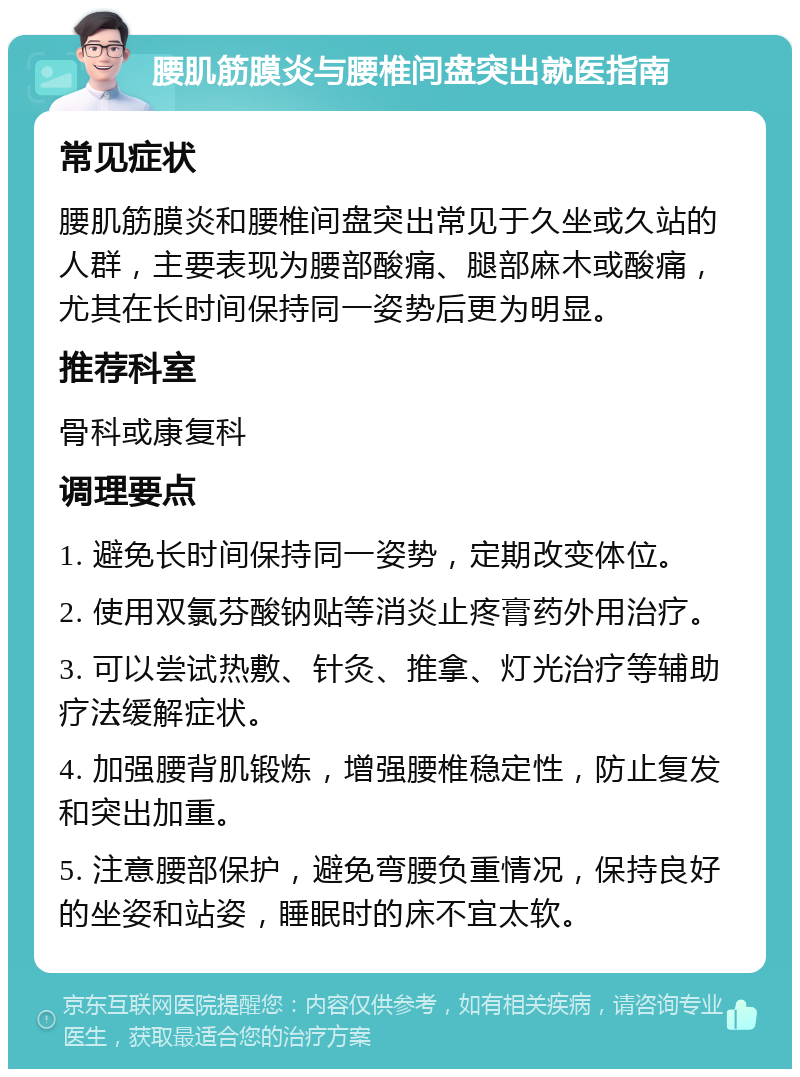 腰肌筋膜炎与腰椎间盘突出就医指南 常见症状 腰肌筋膜炎和腰椎间盘突出常见于久坐或久站的人群，主要表现为腰部酸痛、腿部麻木或酸痛，尤其在长时间保持同一姿势后更为明显。 推荐科室 骨科或康复科 调理要点 1. 避免长时间保持同一姿势，定期改变体位。 2. 使用双氯芬酸钠贴等消炎止疼膏药外用治疗。 3. 可以尝试热敷、针灸、推拿、灯光治疗等辅助疗法缓解症状。 4. 加强腰背肌锻炼，增强腰椎稳定性，防止复发和突出加重。 5. 注意腰部保护，避免弯腰负重情况，保持良好的坐姿和站姿，睡眠时的床不宜太软。