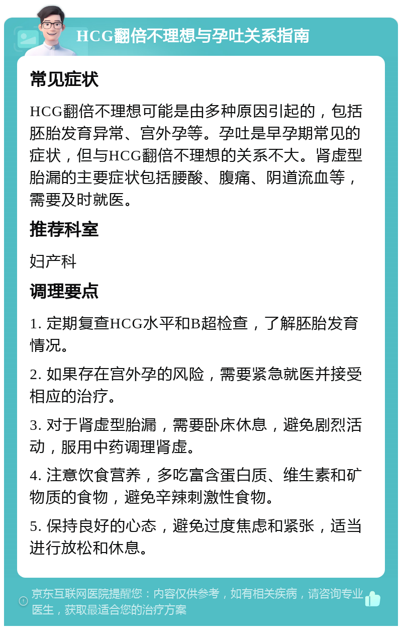 HCG翻倍不理想与孕吐关系指南 常见症状 HCG翻倍不理想可能是由多种原因引起的，包括胚胎发育异常、宫外孕等。孕吐是早孕期常见的症状，但与HCG翻倍不理想的关系不大。肾虚型胎漏的主要症状包括腰酸、腹痛、阴道流血等，需要及时就医。 推荐科室 妇产科 调理要点 1. 定期复查HCG水平和B超检查，了解胚胎发育情况。 2. 如果存在宫外孕的风险，需要紧急就医并接受相应的治疗。 3. 对于肾虚型胎漏，需要卧床休息，避免剧烈活动，服用中药调理肾虚。 4. 注意饮食营养，多吃富含蛋白质、维生素和矿物质的食物，避免辛辣刺激性食物。 5. 保持良好的心态，避免过度焦虑和紧张，适当进行放松和休息。