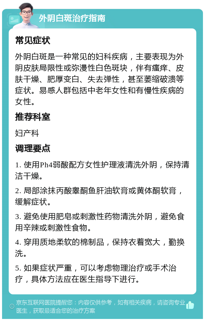 外阴白斑治疗指南 常见症状 外阴白斑是一种常见的妇科疾病，主要表现为外阴皮肤局限性或弥漫性白色斑块，伴有瘙痒、皮肤干燥、肥厚变白、失去弹性，甚至萎缩破溃等症状。易感人群包括中老年女性和有慢性疾病的女性。 推荐科室 妇产科 调理要点 1. 使用Ph4弱酸配方女性护理液清洗外阴，保持清洁干燥。 2. 局部涂抹丙酸睾酮鱼肝油软膏或黄体酮软膏，缓解症状。 3. 避免使用肥皂或刺激性药物清洗外阴，避免食用辛辣或刺激性食物。 4. 穿用质地柔软的棉制品，保持衣着宽大，勤换洗。 5. 如果症状严重，可以考虑物理治疗或手术治疗，具体方法应在医生指导下进行。