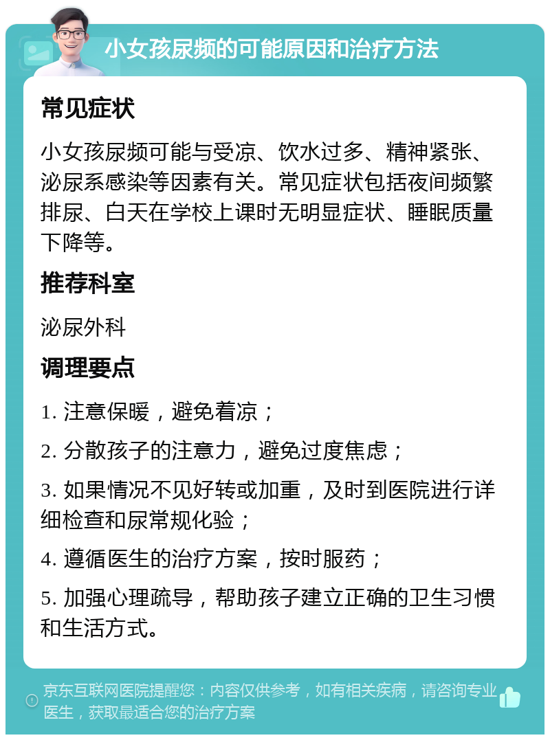 小女孩尿频的可能原因和治疗方法 常见症状 小女孩尿频可能与受凉、饮水过多、精神紧张、泌尿系感染等因素有关。常见症状包括夜间频繁排尿、白天在学校上课时无明显症状、睡眠质量下降等。 推荐科室 泌尿外科 调理要点 1. 注意保暖，避免着凉； 2. 分散孩子的注意力，避免过度焦虑； 3. 如果情况不见好转或加重，及时到医院进行详细检查和尿常规化验； 4. 遵循医生的治疗方案，按时服药； 5. 加强心理疏导，帮助孩子建立正确的卫生习惯和生活方式。