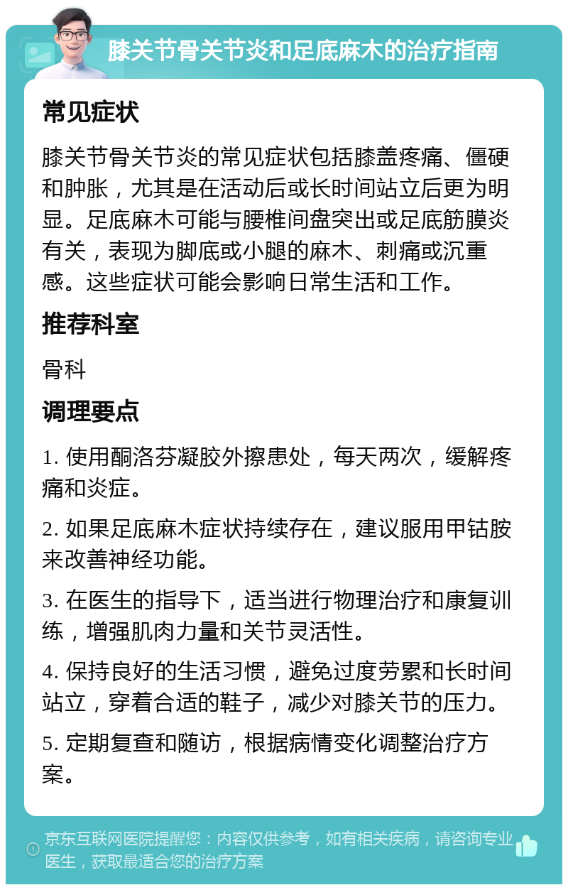 膝关节骨关节炎和足底麻木的治疗指南 常见症状 膝关节骨关节炎的常见症状包括膝盖疼痛、僵硬和肿胀，尤其是在活动后或长时间站立后更为明显。足底麻木可能与腰椎间盘突出或足底筋膜炎有关，表现为脚底或小腿的麻木、刺痛或沉重感。这些症状可能会影响日常生活和工作。 推荐科室 骨科 调理要点 1. 使用酮洛芬凝胶外擦患处，每天两次，缓解疼痛和炎症。 2. 如果足底麻木症状持续存在，建议服用甲钴胺来改善神经功能。 3. 在医生的指导下，适当进行物理治疗和康复训练，增强肌肉力量和关节灵活性。 4. 保持良好的生活习惯，避免过度劳累和长时间站立，穿着合适的鞋子，减少对膝关节的压力。 5. 定期复查和随访，根据病情变化调整治疗方案。