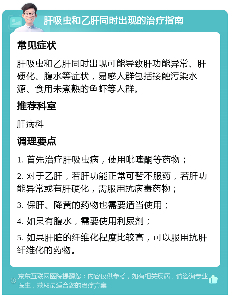 肝吸虫和乙肝同时出现的治疗指南 常见症状 肝吸虫和乙肝同时出现可能导致肝功能异常、肝硬化、腹水等症状，易感人群包括接触污染水源、食用未煮熟的鱼虾等人群。 推荐科室 肝病科 调理要点 1. 首先治疗肝吸虫病，使用吡喹酮等药物； 2. 对于乙肝，若肝功能正常可暂不服药，若肝功能异常或有肝硬化，需服用抗病毒药物； 3. 保肝、降黄的药物也需要适当使用； 4. 如果有腹水，需要使用利尿剂； 5. 如果肝脏的纤维化程度比较高，可以服用抗肝纤维化的药物。