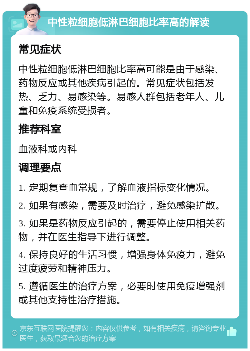 中性粒细胞低淋巴细胞比率高的解读 常见症状 中性粒细胞低淋巴细胞比率高可能是由于感染、药物反应或其他疾病引起的。常见症状包括发热、乏力、易感染等。易感人群包括老年人、儿童和免疫系统受损者。 推荐科室 血液科或内科 调理要点 1. 定期复查血常规，了解血液指标变化情况。 2. 如果有感染，需要及时治疗，避免感染扩散。 3. 如果是药物反应引起的，需要停止使用相关药物，并在医生指导下进行调整。 4. 保持良好的生活习惯，增强身体免疫力，避免过度疲劳和精神压力。 5. 遵循医生的治疗方案，必要时使用免疫增强剂或其他支持性治疗措施。