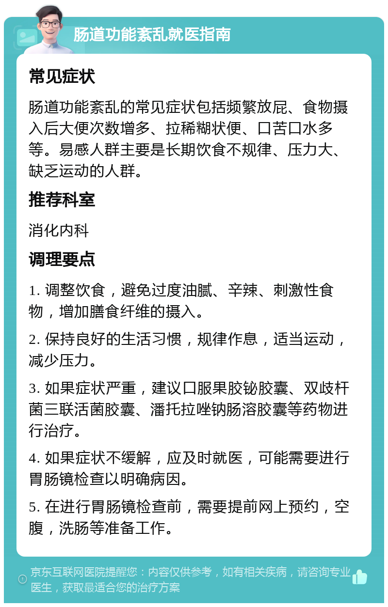 肠道功能紊乱就医指南 常见症状 肠道功能紊乱的常见症状包括频繁放屁、食物摄入后大便次数增多、拉稀糊状便、口苦口水多等。易感人群主要是长期饮食不规律、压力大、缺乏运动的人群。 推荐科室 消化内科 调理要点 1. 调整饮食，避免过度油腻、辛辣、刺激性食物，增加膳食纤维的摄入。 2. 保持良好的生活习惯，规律作息，适当运动，减少压力。 3. 如果症状严重，建议口服果胶铋胶囊、双歧杆菌三联活菌胶囊、潘托拉唑钠肠溶胶囊等药物进行治疗。 4. 如果症状不缓解，应及时就医，可能需要进行胃肠镜检查以明确病因。 5. 在进行胃肠镜检查前，需要提前网上预约，空腹，洗肠等准备工作。