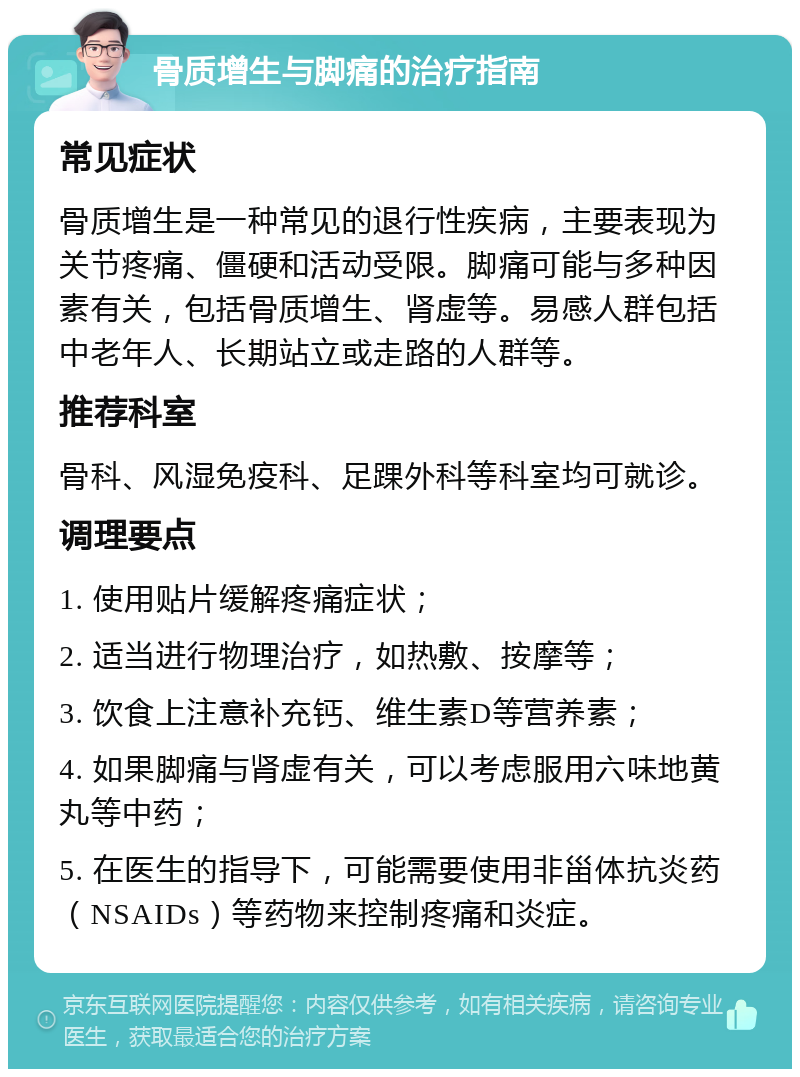 骨质增生与脚痛的治疗指南 常见症状 骨质增生是一种常见的退行性疾病，主要表现为关节疼痛、僵硬和活动受限。脚痛可能与多种因素有关，包括骨质增生、肾虚等。易感人群包括中老年人、长期站立或走路的人群等。 推荐科室 骨科、风湿免疫科、足踝外科等科室均可就诊。 调理要点 1. 使用贴片缓解疼痛症状； 2. 适当进行物理治疗，如热敷、按摩等； 3. 饮食上注意补充钙、维生素D等营养素； 4. 如果脚痛与肾虚有关，可以考虑服用六味地黄丸等中药； 5. 在医生的指导下，可能需要使用非甾体抗炎药（NSAIDs）等药物来控制疼痛和炎症。