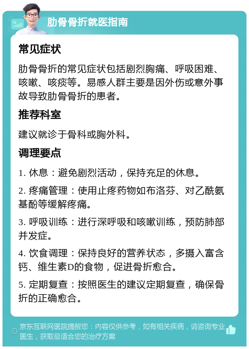 肋骨骨折就医指南 常见症状 肋骨骨折的常见症状包括剧烈胸痛、呼吸困难、咳嗽、咳痰等。易感人群主要是因外伤或意外事故导致肋骨骨折的患者。 推荐科室 建议就诊于骨科或胸外科。 调理要点 1. 休息：避免剧烈活动，保持充足的休息。 2. 疼痛管理：使用止疼药物如布洛芬、对乙酰氨基酚等缓解疼痛。 3. 呼吸训练：进行深呼吸和咳嗽训练，预防肺部并发症。 4. 饮食调理：保持良好的营养状态，多摄入富含钙、维生素D的食物，促进骨折愈合。 5. 定期复查：按照医生的建议定期复查，确保骨折的正确愈合。