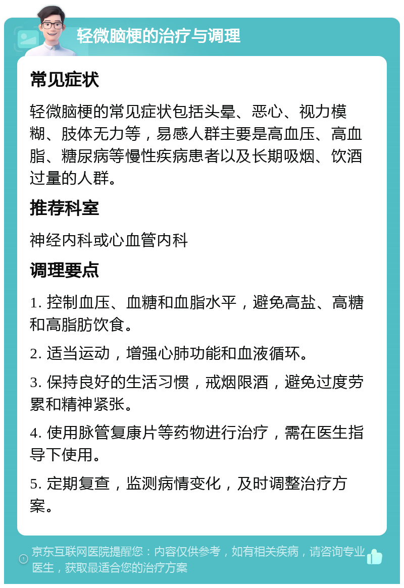 轻微脑梗的治疗与调理 常见症状 轻微脑梗的常见症状包括头晕、恶心、视力模糊、肢体无力等，易感人群主要是高血压、高血脂、糖尿病等慢性疾病患者以及长期吸烟、饮酒过量的人群。 推荐科室 神经内科或心血管内科 调理要点 1. 控制血压、血糖和血脂水平，避免高盐、高糖和高脂肪饮食。 2. 适当运动，增强心肺功能和血液循环。 3. 保持良好的生活习惯，戒烟限酒，避免过度劳累和精神紧张。 4. 使用脉管复康片等药物进行治疗，需在医生指导下使用。 5. 定期复查，监测病情变化，及时调整治疗方案。