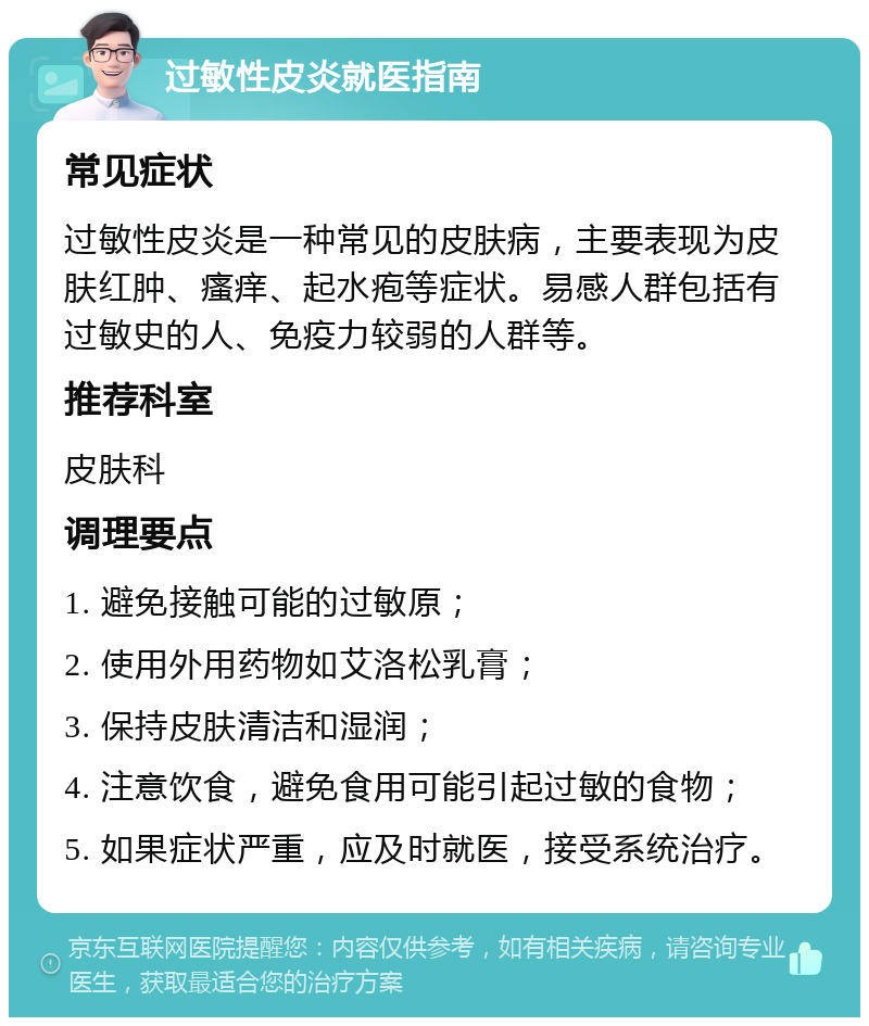 过敏性皮炎就医指南 常见症状 过敏性皮炎是一种常见的皮肤病，主要表现为皮肤红肿、瘙痒、起水疱等症状。易感人群包括有过敏史的人、免疫力较弱的人群等。 推荐科室 皮肤科 调理要点 1. 避免接触可能的过敏原； 2. 使用外用药物如艾洛松乳膏； 3. 保持皮肤清洁和湿润； 4. 注意饮食，避免食用可能引起过敏的食物； 5. 如果症状严重，应及时就医，接受系统治疗。