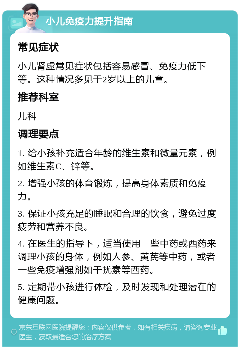 小儿免疫力提升指南 常见症状 小儿肾虚常见症状包括容易感冒、免疫力低下等。这种情况多见于2岁以上的儿童。 推荐科室 儿科 调理要点 1. 给小孩补充适合年龄的维生素和微量元素，例如维生素C、锌等。 2. 增强小孩的体育锻炼，提高身体素质和免疫力。 3. 保证小孩充足的睡眠和合理的饮食，避免过度疲劳和营养不良。 4. 在医生的指导下，适当使用一些中药或西药来调理小孩的身体，例如人参、黄芪等中药，或者一些免疫增强剂如干扰素等西药。 5. 定期带小孩进行体检，及时发现和处理潜在的健康问题。