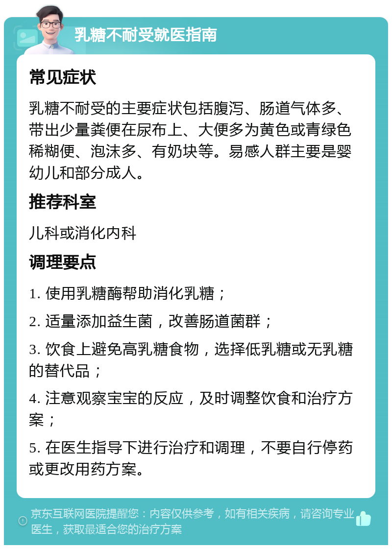 乳糖不耐受就医指南 常见症状 乳糖不耐受的主要症状包括腹泻、肠道气体多、带出少量粪便在尿布上、大便多为黄色或青绿色稀糊便、泡沫多、有奶块等。易感人群主要是婴幼儿和部分成人。 推荐科室 儿科或消化内科 调理要点 1. 使用乳糖酶帮助消化乳糖； 2. 适量添加益生菌，改善肠道菌群； 3. 饮食上避免高乳糖食物，选择低乳糖或无乳糖的替代品； 4. 注意观察宝宝的反应，及时调整饮食和治疗方案； 5. 在医生指导下进行治疗和调理，不要自行停药或更改用药方案。