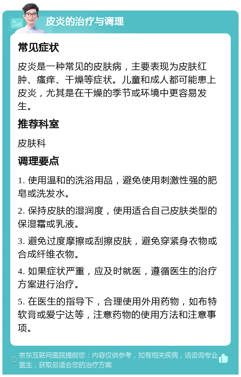 皮炎的治疗与调理 常见症状 皮炎是一种常见的皮肤病，主要表现为皮肤红肿、瘙痒、干燥等症状。儿童和成人都可能患上皮炎，尤其是在干燥的季节或环境中更容易发生。 推荐科室 皮肤科 调理要点 1. 使用温和的洗浴用品，避免使用刺激性强的肥皂或洗发水。 2. 保持皮肤的湿润度，使用适合自己皮肤类型的保湿霜或乳液。 3. 避免过度摩擦或刮擦皮肤，避免穿紧身衣物或合成纤维衣物。 4. 如果症状严重，应及时就医，遵循医生的治疗方案进行治疗。 5. 在医生的指导下，合理使用外用药物，如布特软膏或爱宁达等，注意药物的使用方法和注意事项。