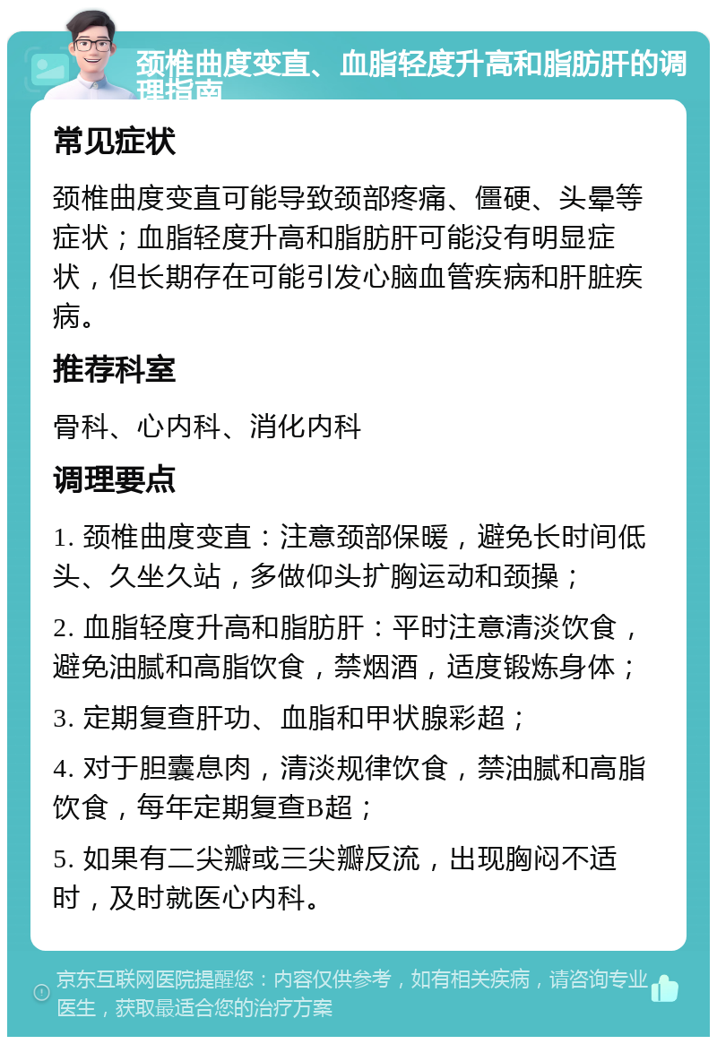 颈椎曲度变直、血脂轻度升高和脂肪肝的调理指南 常见症状 颈椎曲度变直可能导致颈部疼痛、僵硬、头晕等症状；血脂轻度升高和脂肪肝可能没有明显症状，但长期存在可能引发心脑血管疾病和肝脏疾病。 推荐科室 骨科、心内科、消化内科 调理要点 1. 颈椎曲度变直：注意颈部保暖，避免长时间低头、久坐久站，多做仰头扩胸运动和颈操； 2. 血脂轻度升高和脂肪肝：平时注意清淡饮食，避免油腻和高脂饮食，禁烟酒，适度锻炼身体； 3. 定期复查肝功、血脂和甲状腺彩超； 4. 对于胆囊息肉，清淡规律饮食，禁油腻和高脂饮食，每年定期复查B超； 5. 如果有二尖瓣或三尖瓣反流，出现胸闷不适时，及时就医心内科。