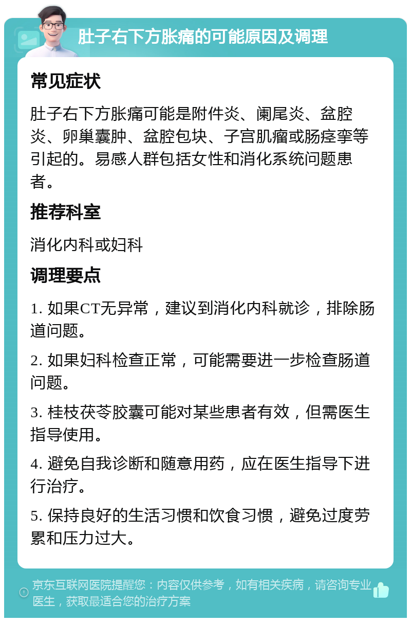 肚子右下方胀痛的可能原因及调理 常见症状 肚子右下方胀痛可能是附件炎、阑尾炎、盆腔炎、卵巢囊肿、盆腔包块、子宫肌瘤或肠痉挛等引起的。易感人群包括女性和消化系统问题患者。 推荐科室 消化内科或妇科 调理要点 1. 如果CT无异常，建议到消化内科就诊，排除肠道问题。 2. 如果妇科检查正常，可能需要进一步检查肠道问题。 3. 桂枝茯苓胶囊可能对某些患者有效，但需医生指导使用。 4. 避免自我诊断和随意用药，应在医生指导下进行治疗。 5. 保持良好的生活习惯和饮食习惯，避免过度劳累和压力过大。