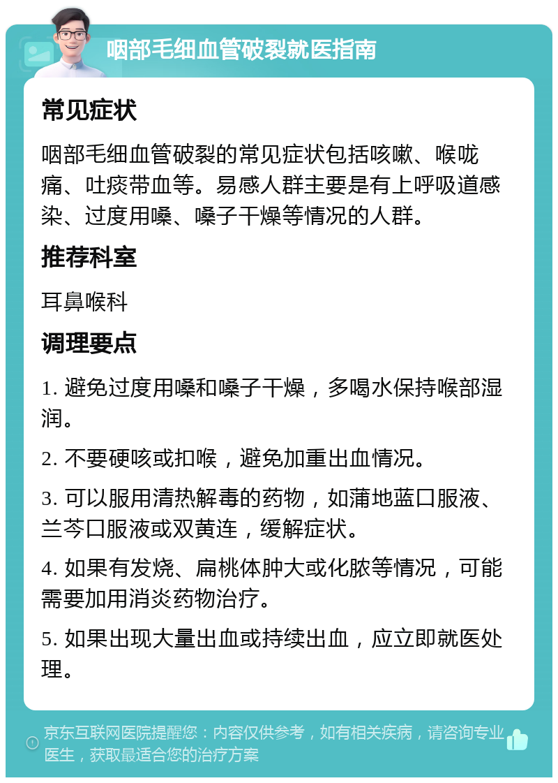 咽部毛细血管破裂就医指南 常见症状 咽部毛细血管破裂的常见症状包括咳嗽、喉咙痛、吐痰带血等。易感人群主要是有上呼吸道感染、过度用嗓、嗓子干燥等情况的人群。 推荐科室 耳鼻喉科 调理要点 1. 避免过度用嗓和嗓子干燥，多喝水保持喉部湿润。 2. 不要硬咳或扣喉，避免加重出血情况。 3. 可以服用清热解毒的药物，如蒲地蓝口服液、兰芩口服液或双黄连，缓解症状。 4. 如果有发烧、扁桃体肿大或化脓等情况，可能需要加用消炎药物治疗。 5. 如果出现大量出血或持续出血，应立即就医处理。