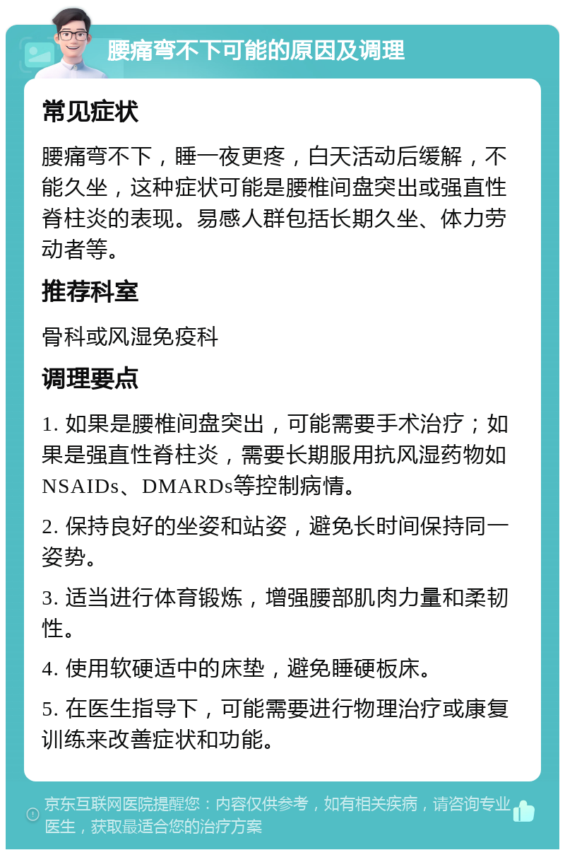 腰痛弯不下可能的原因及调理 常见症状 腰痛弯不下，睡一夜更疼，白天活动后缓解，不能久坐，这种症状可能是腰椎间盘突出或强直性脊柱炎的表现。易感人群包括长期久坐、体力劳动者等。 推荐科室 骨科或风湿免疫科 调理要点 1. 如果是腰椎间盘突出，可能需要手术治疗；如果是强直性脊柱炎，需要长期服用抗风湿药物如NSAIDs、DMARDs等控制病情。 2. 保持良好的坐姿和站姿，避免长时间保持同一姿势。 3. 适当进行体育锻炼，增强腰部肌肉力量和柔韧性。 4. 使用软硬适中的床垫，避免睡硬板床。 5. 在医生指导下，可能需要进行物理治疗或康复训练来改善症状和功能。