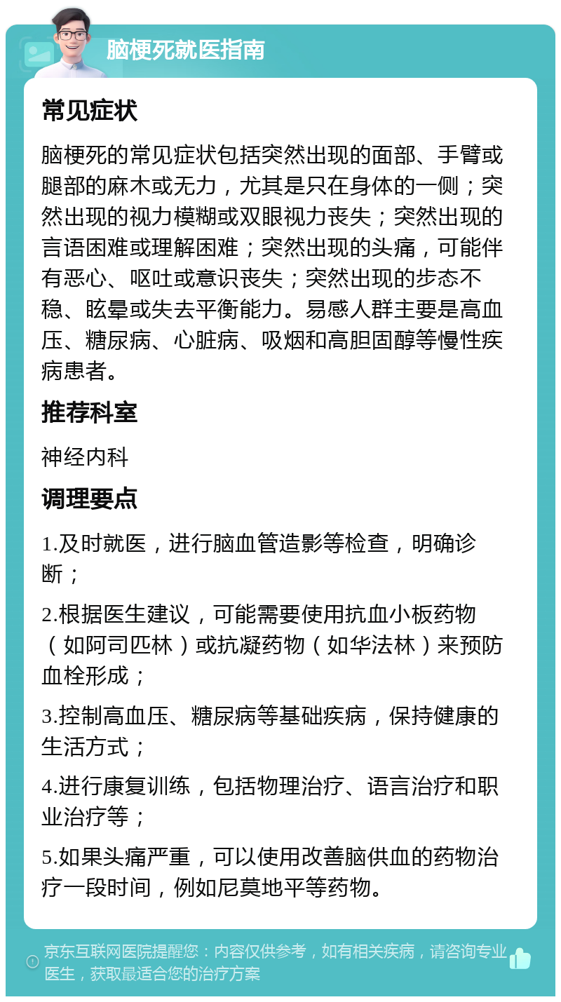 脑梗死就医指南 常见症状 脑梗死的常见症状包括突然出现的面部、手臂或腿部的麻木或无力，尤其是只在身体的一侧；突然出现的视力模糊或双眼视力丧失；突然出现的言语困难或理解困难；突然出现的头痛，可能伴有恶心、呕吐或意识丧失；突然出现的步态不稳、眩晕或失去平衡能力。易感人群主要是高血压、糖尿病、心脏病、吸烟和高胆固醇等慢性疾病患者。 推荐科室 神经内科 调理要点 1.及时就医，进行脑血管造影等检查，明确诊断； 2.根据医生建议，可能需要使用抗血小板药物（如阿司匹林）或抗凝药物（如华法林）来预防血栓形成； 3.控制高血压、糖尿病等基础疾病，保持健康的生活方式； 4.进行康复训练，包括物理治疗、语言治疗和职业治疗等； 5.如果头痛严重，可以使用改善脑供血的药物治疗一段时间，例如尼莫地平等药物。